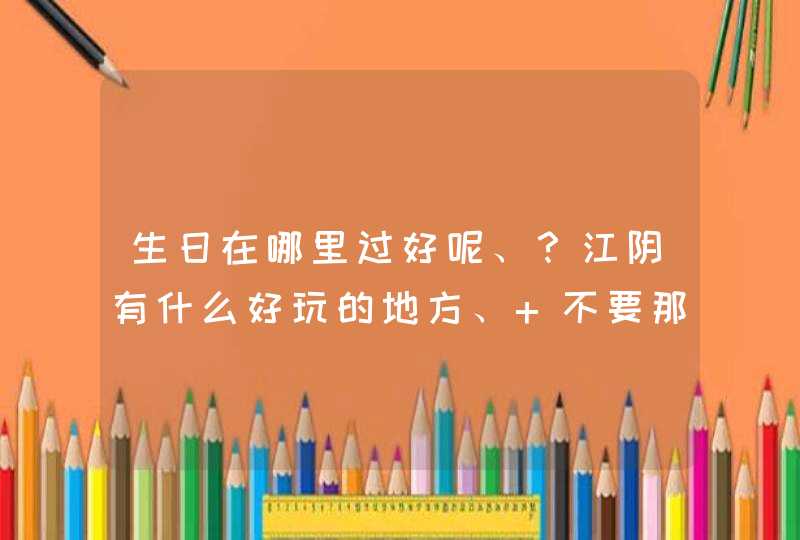 生日在哪里过好呢、？江阴有什么好玩的地方、 不要那种什么公园之类的,第1张