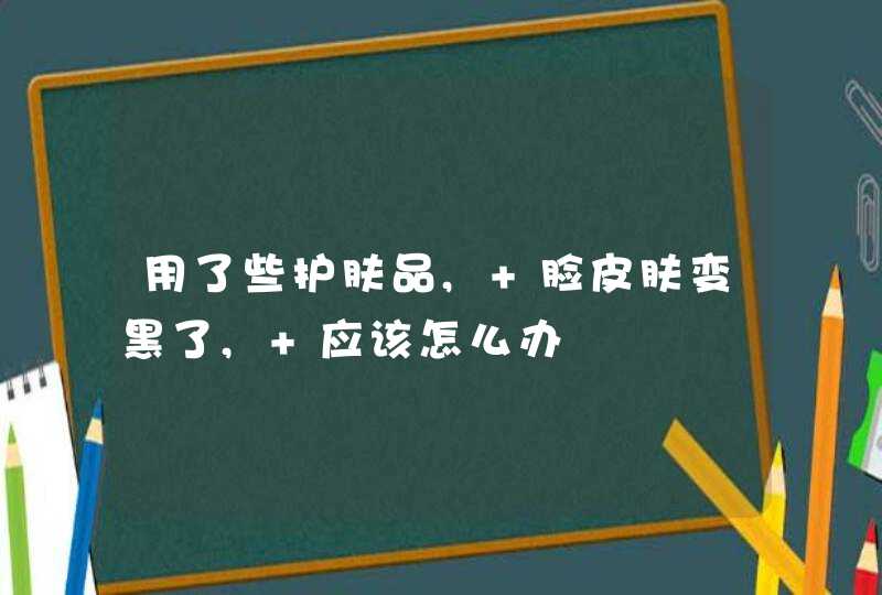 用了些护肤品, 脸皮肤变黑了, 应该怎么办,第1张