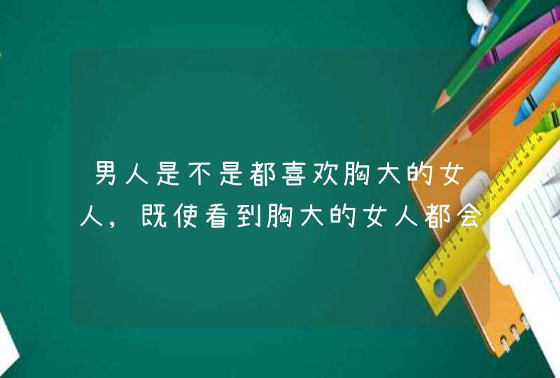 男人是不是都喜欢胸大的女人,既使看到胸大的女人都会有生理反应?,第1张