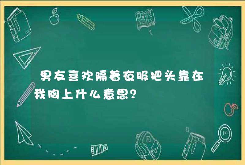 男友喜欢隔着衣服把头靠在我胸上什么意思？,第1张