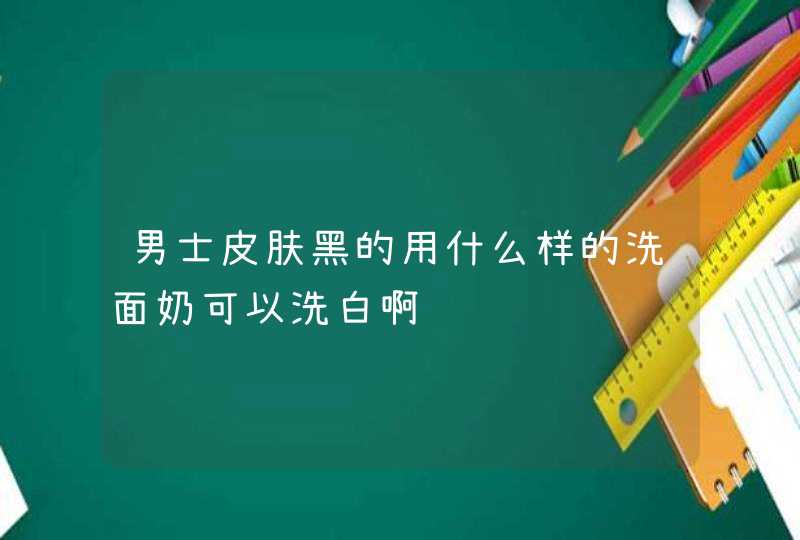 男士皮肤黑的用什么样的洗面奶可以洗白啊,第1张