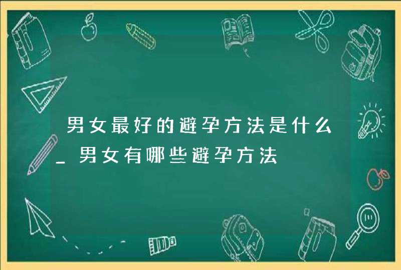 男女最好的避孕方法是什么_男女有哪些避孕方法,第1张