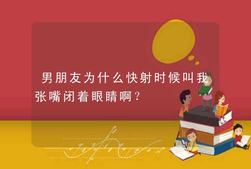 男朋友为什么快射时候叫我张嘴闭着眼睛啊？,第1张