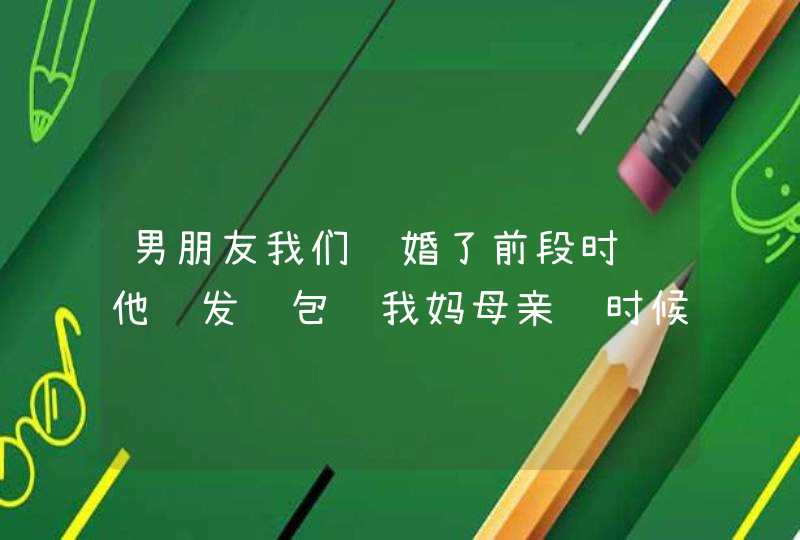 男朋友我们订婚了前段时间他还发红包给我妈母亲节时候 这段时间我妈不提起他了 我提起也不理为什么？,第1张