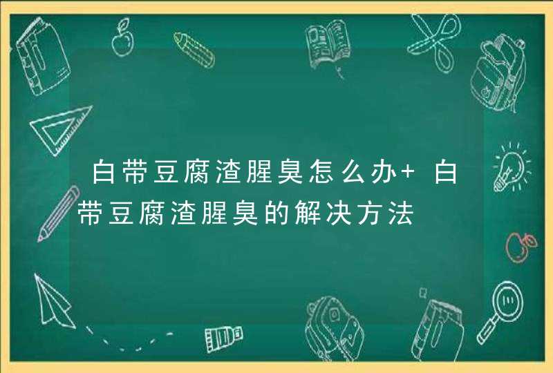 白带豆腐渣腥臭怎么办 白带豆腐渣腥臭的解决方法,第1张