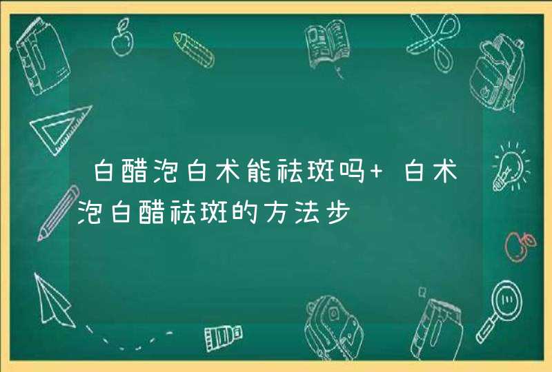 白醋泡白术能祛斑吗 白术泡白醋祛斑的方法步骤,第1张