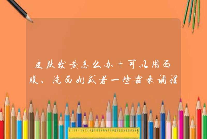 皮肤发黄怎么办 可以用面膜、洗面奶或者一些霜来调理吗,第1张