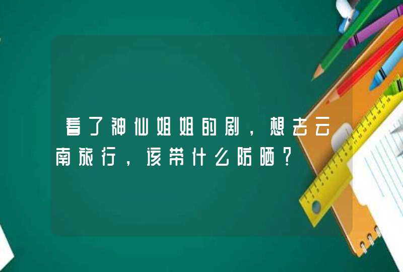 看了神仙姐姐的剧，想去云南旅行，该带什么防晒？,第1张