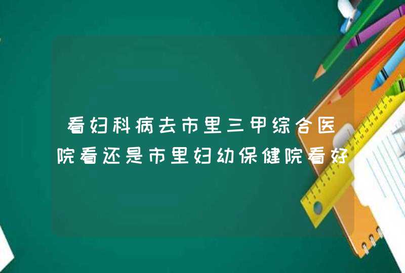 看妇科病去市里三甲综合医院看还是市里妇幼保健院看好？去哪个医院比较好,第1张