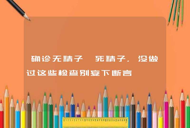 确诊无精子、死精子，没做过这些检查别妄下断言,第1张