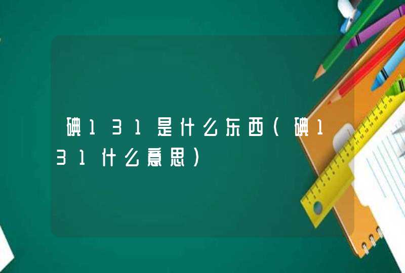 碘131是什么东西(碘131什么意思),第1张