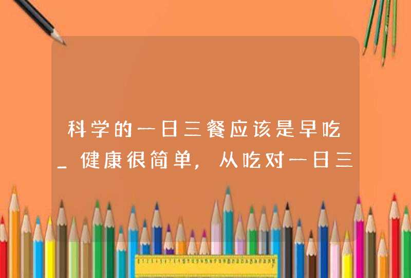 科学的一日三餐应该是早吃_健康很简单,从吃对一日三餐开始,第1张