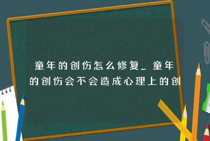 童年的创伤怎么修复_童年的创伤会不会造成心理上的创伤,第1张