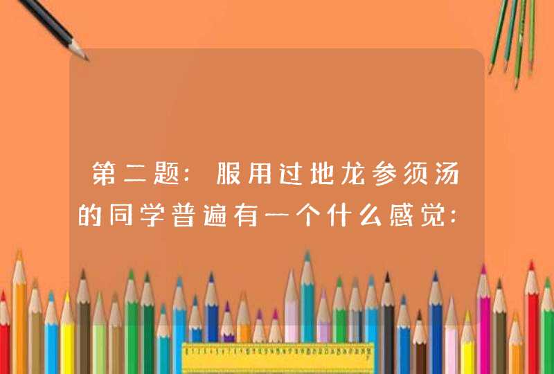 第二题:服用过地龙参须汤的同学普遍有一个什么感觉:1身体很快热乎了2身体很快？,第1张