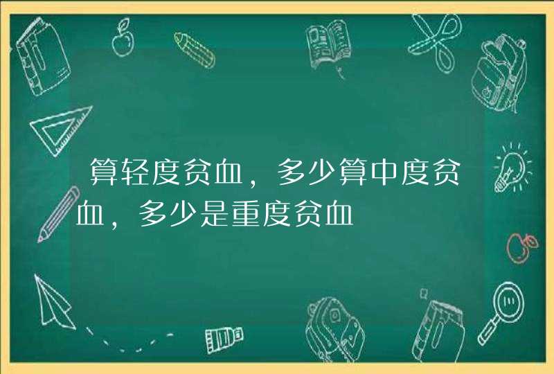 算轻度贫血，多少算中度贫血，多少是重度贫血,第1张