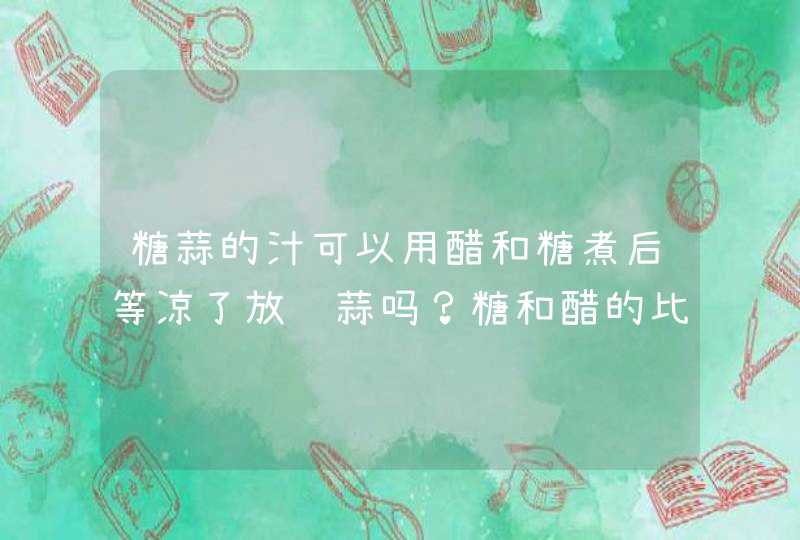 糖蒜的汁可以用醋和糖煮后等凉了放进蒜吗？糖和醋的比例又是多少？,第1张