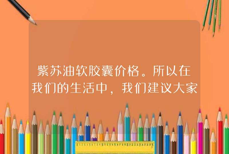 紫苏油软胶囊价格。所以在我们的生活中，我们建议大家在选择一些产品的时候，可以根据自己的身体状况来进行选择，而且一定要坚持服用一段时间之后，才可以明显改善，身体出现了一些疾病，但是不要过度依赖一些保健品最好通过合理的饮食以及良好的作息时间多锻炼身体，这样才可,第1张