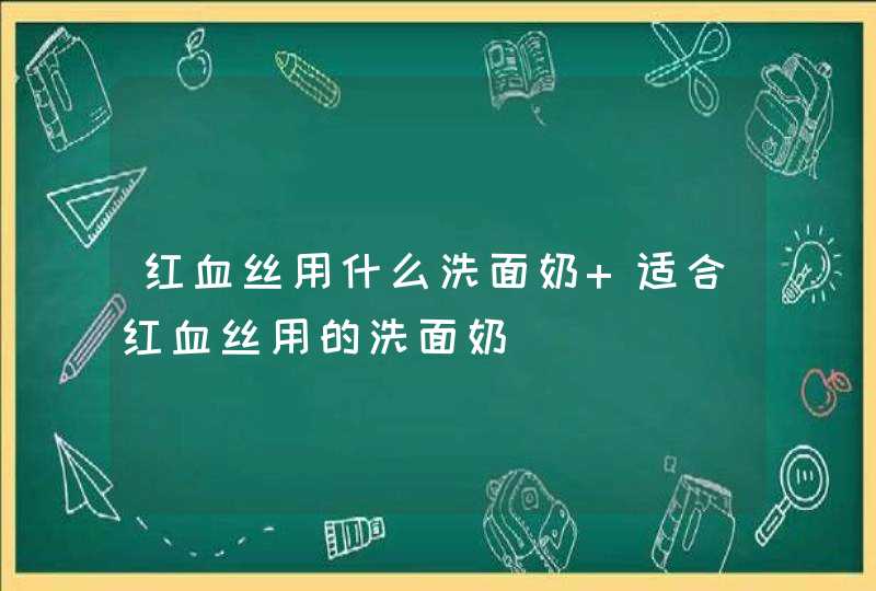 红血丝用什么洗面奶 适合红血丝用的洗面奶,第1张