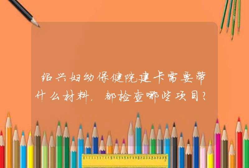 绍兴妇幼保健院建卡需要带什么材料，都检查哪些项目？大概都需要多少钱呢？,第1张