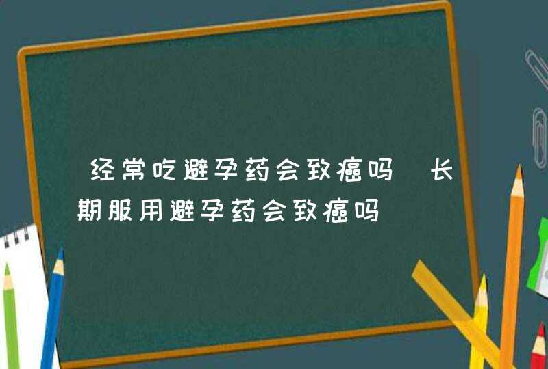 经常吃避孕药会致癌吗_长期服用避孕药会致癌吗,第1张