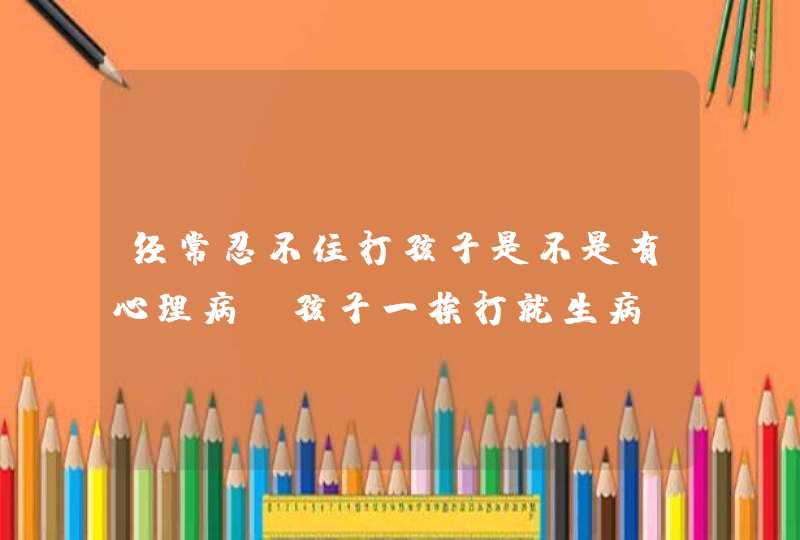 经常忍不住打孩子是不是有心理病_孩子一挨打就生病,第1张