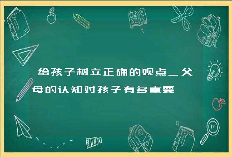 给孩子树立正确的观点_父母的认知对孩子有多重要,第1张