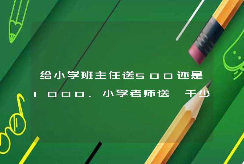 给小学班主任送500还是1000，小学老师送一千少吗,第1张