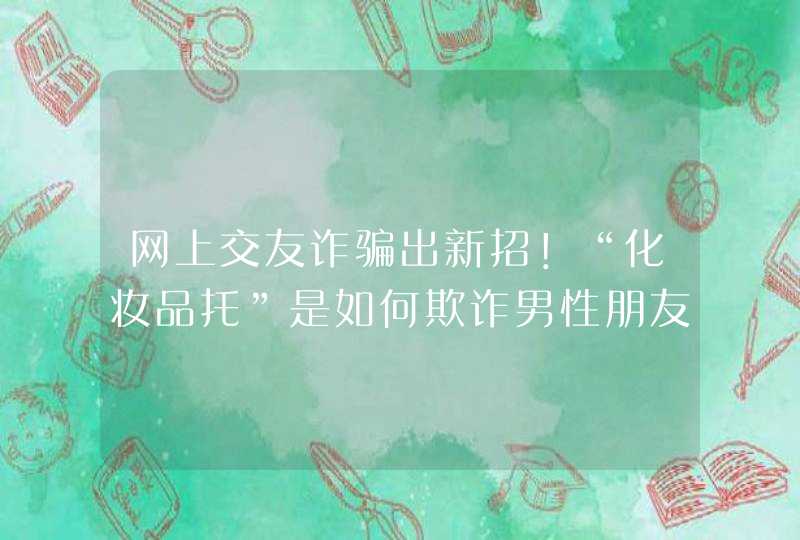 网上交友诈骗出新招！“化妆品托”是如何欺诈男性朋友的,第1张