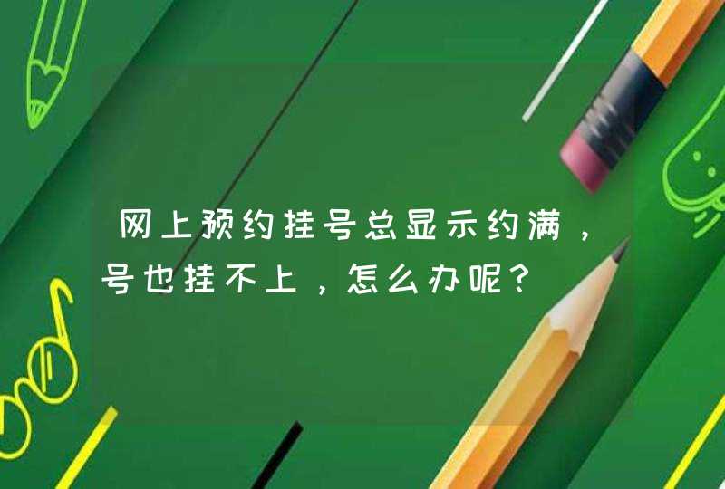 网上预约挂号总显示约满，号也挂不上，怎么办呢？,第1张