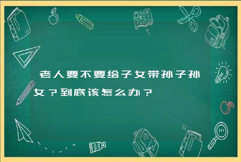 老人要不要给子女带孙子孙女？到底该怎么办？,第1张