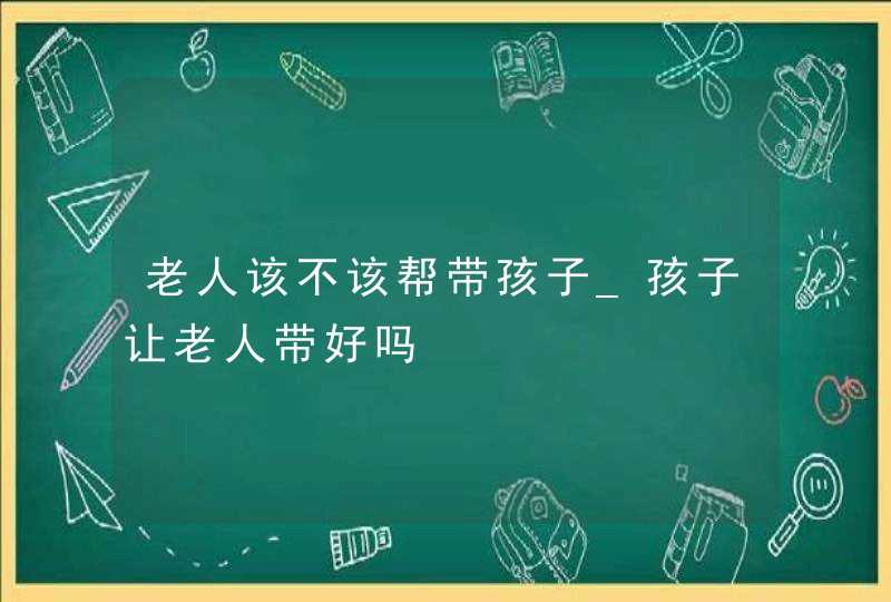 老人该不该帮带孩子_孩子让老人带好吗,第1张