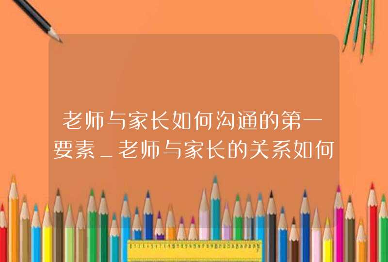 老师与家长如何沟通的第一要素_老师与家长的关系如何把握最得体,第1张