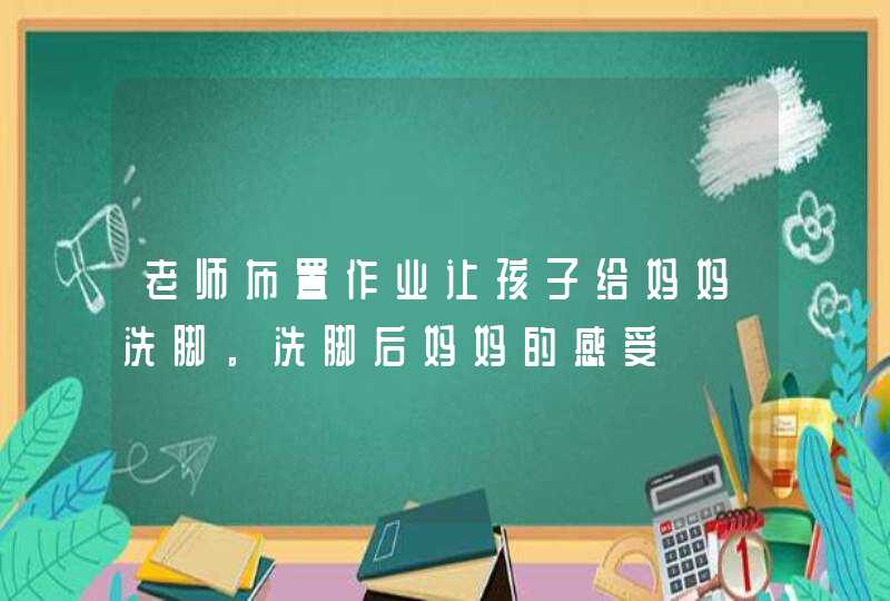 老师布置作业让孩子给妈妈洗脚。洗脚后妈妈的感受,第1张