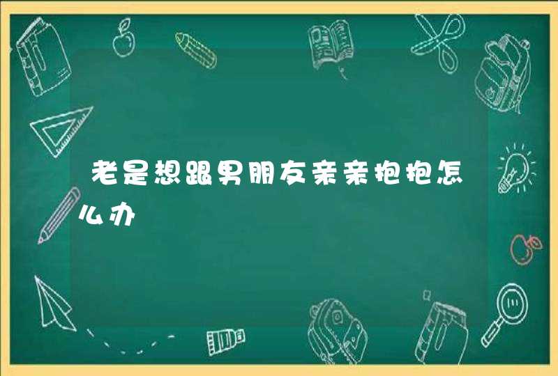 老是想跟男朋友亲亲抱抱怎么办,第1张