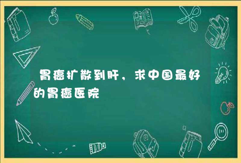 胃癌扩散到肝，求中国最好的胃癌医院,第1张