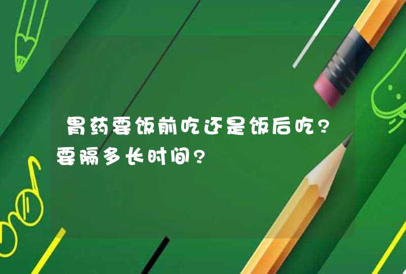 胃药要饭前吃还是饭后吃?要隔多长时间?,第1张