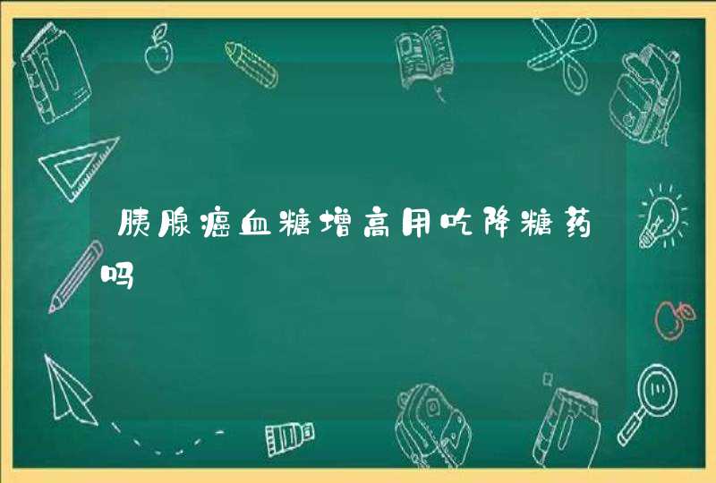 胰腺癌血糖增高用吃降糖药吗,第1张