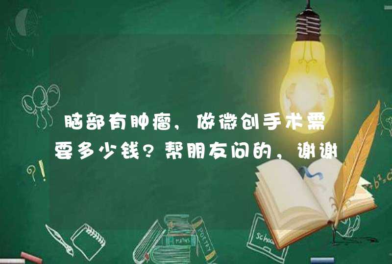 脑部有肿瘤,做微创手术需要多少钱?帮朋友问的，谢谢,第1张