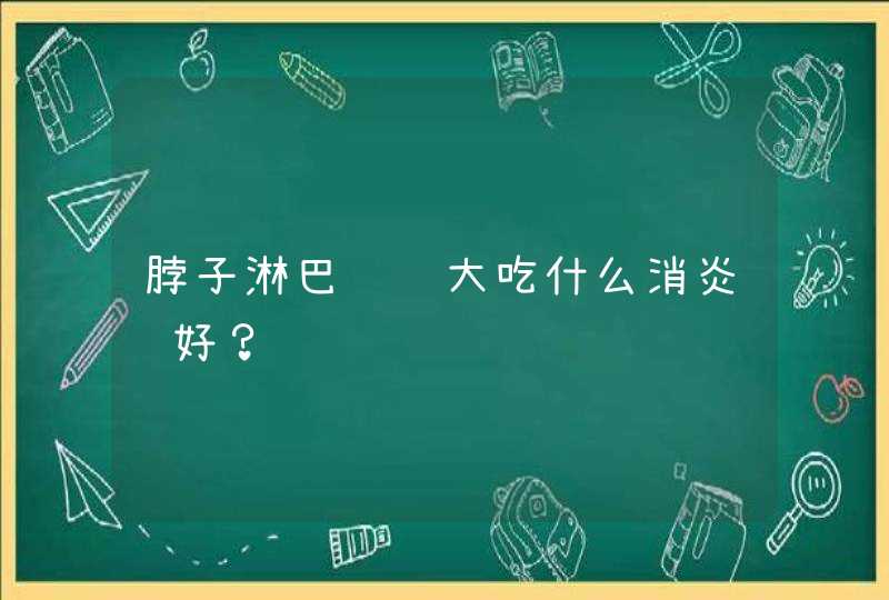 脖子淋巴结肿大吃什么消炎药好？,第1张