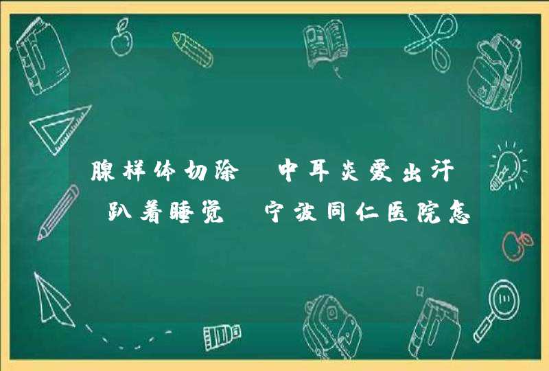 腺样体切除.中耳炎爱出汗，趴着睡觉，宁波同仁医院怎么样？,第1张