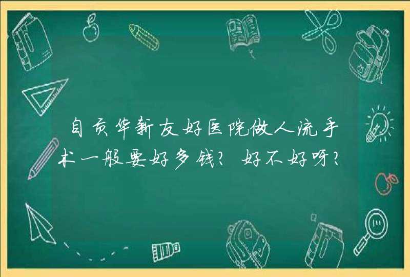 自贡华新友好医院做人流手术一般要好多钱？好不好呀？,第1张