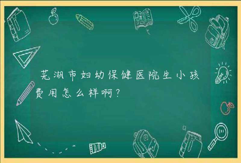 芜湖市妇幼保健医院生小孩费用怎么样啊？,第1张