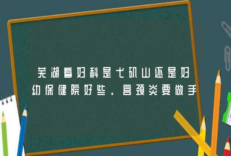 芜湖看妇科是弋矶山还是妇幼保健院好些。宫颈炎要做手术，家里条件不是很好，哪个价格平民化些。求推荐，,第1张