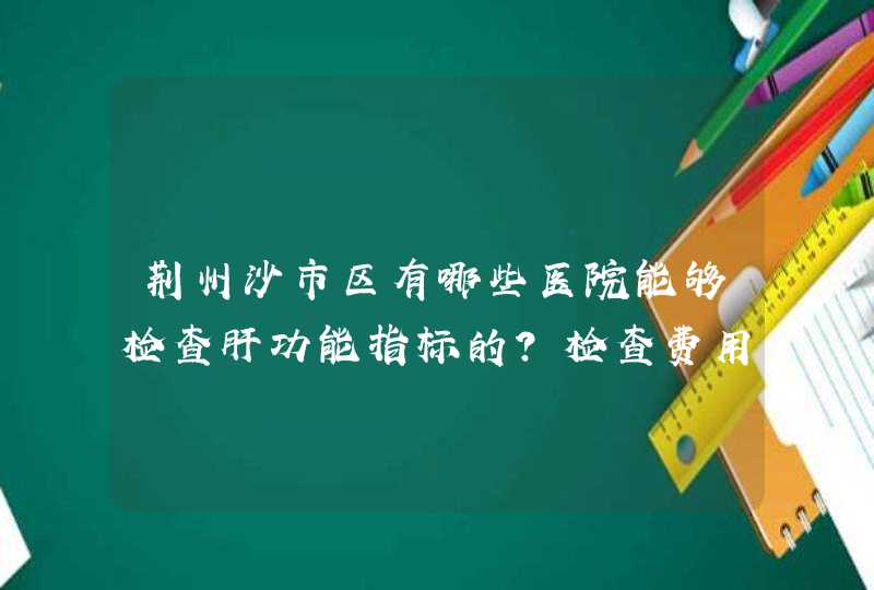 荆州沙市区有哪些医院能够检查肝功能指标的？检查费用大致价格是多少？打0,1,6乙肝疫苗花费大致多少呢？,第1张