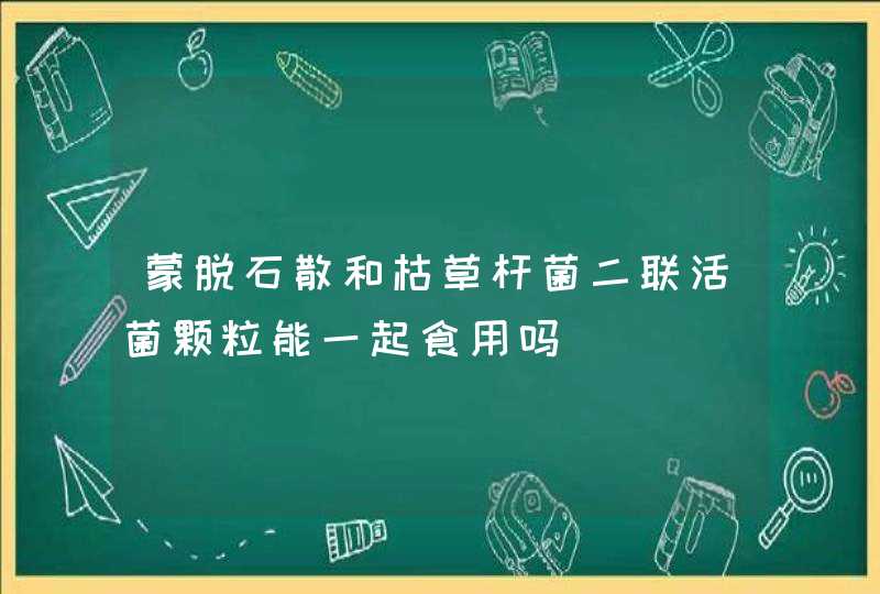 蒙脱石散和枯草杆菌二联活菌颗粒能一起食用吗,第1张