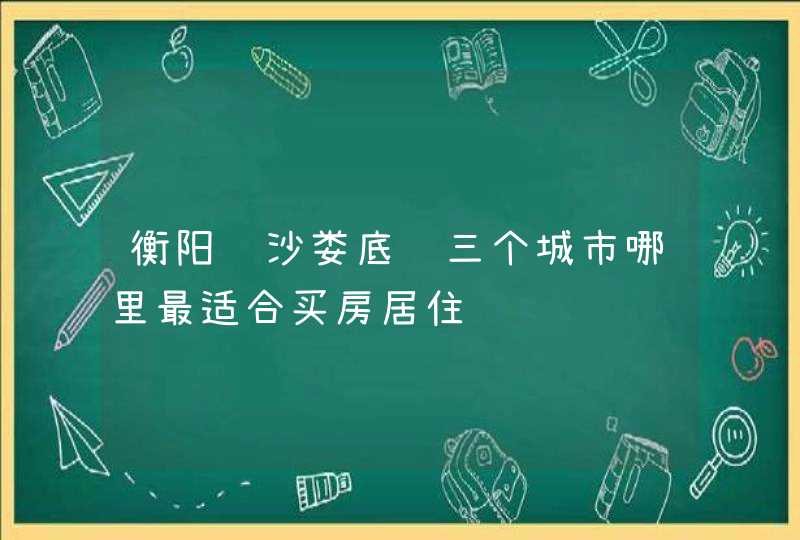 衡阳长沙娄底这三个城市哪里最适合买房居住,第1张