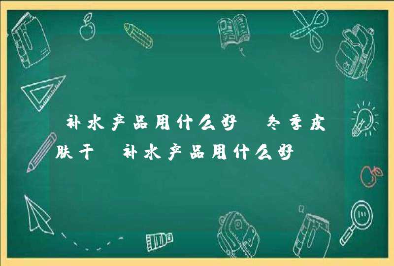 补水产品用什么好、冬季皮肤干！补水产品用什么好,第1张