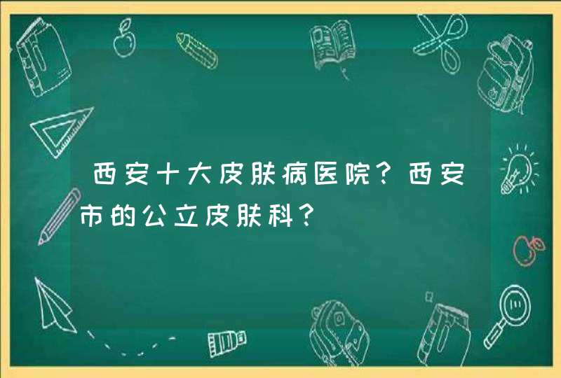 西安十大皮肤病医院?西安市的公立皮肤科?,第1张