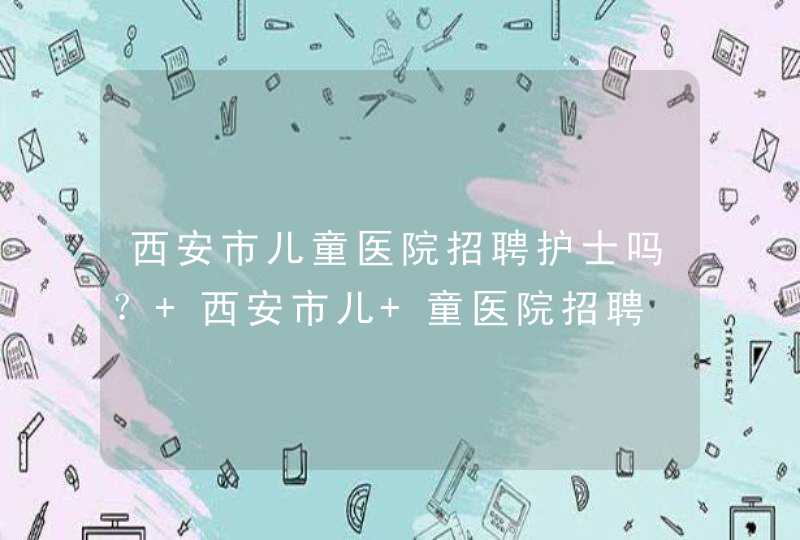 西安市儿童医院招聘护士吗？ 西安市儿 童医院招聘,第1张