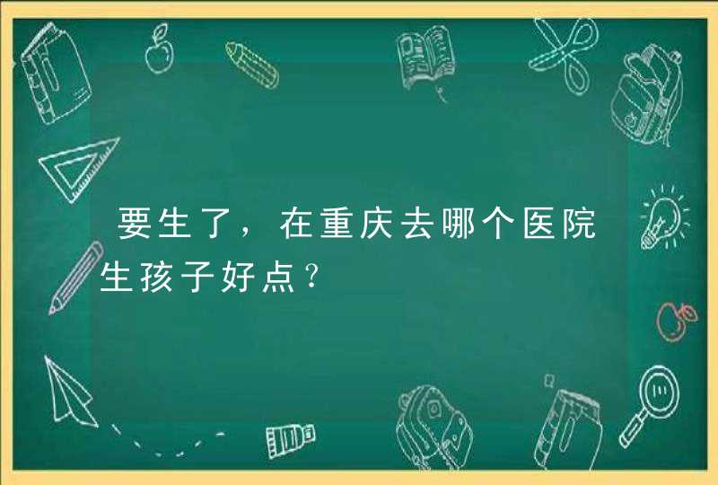 要生了，在重庆去哪个医院生孩子好点？,第1张